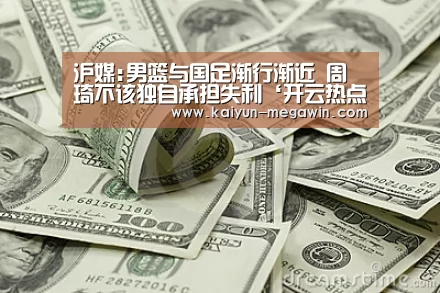 沪媒:男篮与国足渐行渐近 周琦不该独自承担失利‘开云热点’(图2) 开云热点