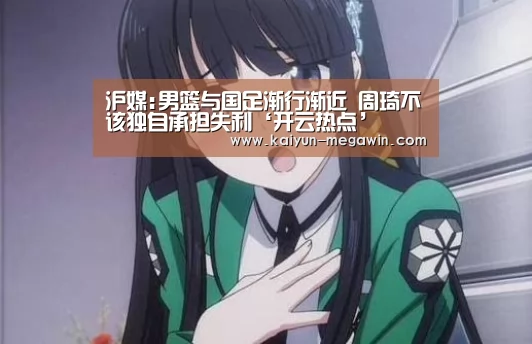 沪媒:男篮与国足渐行渐近 周琦不该独自承担失利‘开云热点’(图1) 开云视讯